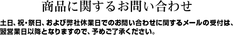 商品に関するお問い合わせ 土日、祝・祭日、および弊社休業日でのお問い合わせに関するメールの受付は、
翌営業日以降となりますので、予めご了承ください。