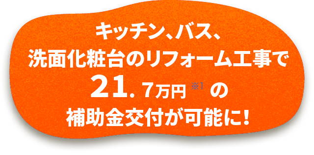 キッチン、バス、洗面化粧台のリフォーム工事で21.7万円 ※1 の補助金交付が可能に！