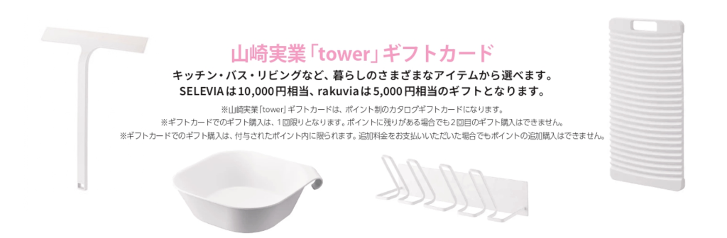 システムバスルーム生活応援キャンペーンでもらえる山﨑実業「tower」ギフトカードについて。キッチン・バス・リビングなど、暮らしの様々なアイテムから選べます。SELEVIAは10,000円相当、rakuviaは5,000円相当のギフトとなります。 注意事項①山崎実業「tower」ギフトカードは、ポイント制のカタログギフトカードになります。 注意事項②ギフトカードでのギフト購入は、1回限りとなります。ポイントに残りがある場合でも2回目のギフト購入はできません。 注意事項③ギフトカードでのギフト購入は、付与されたポイント内に限られます。追加料金をお支払いいただいた場合でもポイントの追加購入はできません。