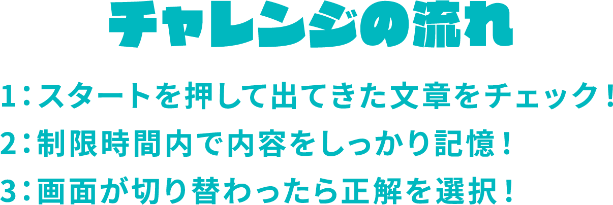 チャレンジの流れ　1：スタートを押して出てきた文章をチェック！2：制限時間内で内容をしっかり記憶！3：画面が切り替わったら正解を選択