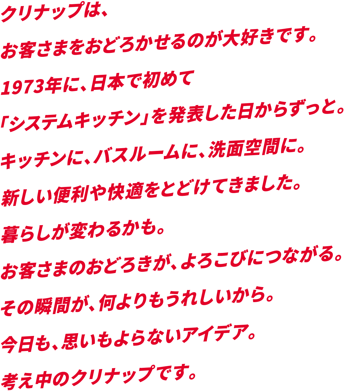 クリナップは、お客さまをおどろかせるのが大好きです。1973年に、日本で初めて「システムキッチン」を発表した日からずっと。キッチンに、バスルームに、洗面空間に。新しい便利や快適をとどけてきました。暮らしが変わるかも。お客さまのおどろきが、よろこびにつながる。その瞬間が、何よりもうれしいから。今日も、思いもよらないアイデア。考え中のクリナップです。