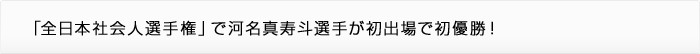 「全日本社会人選手権」で河名真寿斗選手が初出場で初優勝！